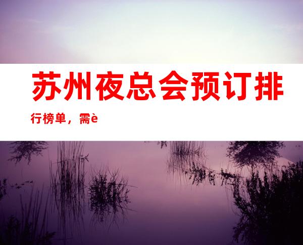苏州夜总会预订排行榜单,需要去玩夜总会的人必须要看