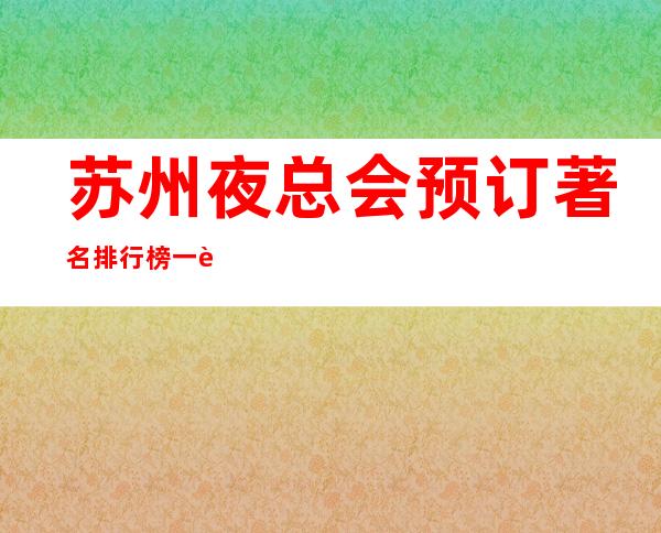 苏州夜总会预订著名排行榜一览公认好耍的那些夜总会ktv