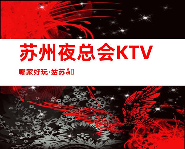 苏州夜总会KTV哪家好玩·姑苏十大夜总会包厢消费排行榜