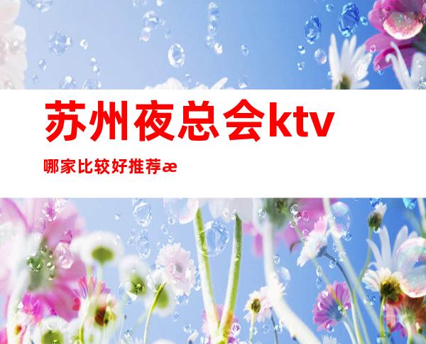 苏州夜总会ktv哪家比较好.推荐本市3大ktv档次排名