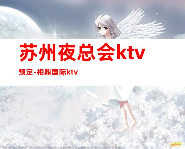 苏州夜总会ktv预定-相鼎国际ktv著名的十大夜总会非常火爆