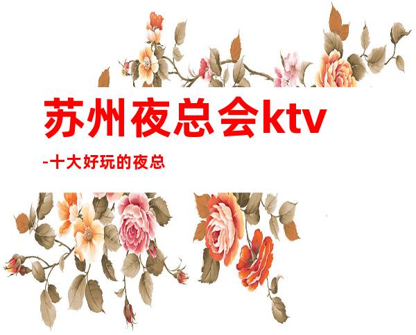 苏州夜总会ktv-十大好玩的夜总会凯旋门ktv消费怎么样好玩不断