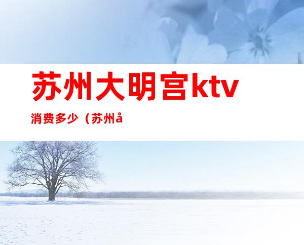 苏州大明宫ktv消费多少(苏州大明宫ktv消费多少一天)