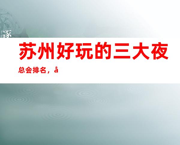 苏州好玩的三大夜总会排名,值得去的商务KTV一览