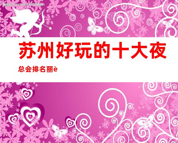 苏州好玩的十大夜总会排名丽质星辉【本色】ktv介绍预定-灯红酒绿