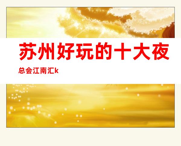 苏州好玩的十大夜总会江南汇ktv更豪华的夜总会排名 – 苏州姑苏/沧浪/金阊/平江商务KTV