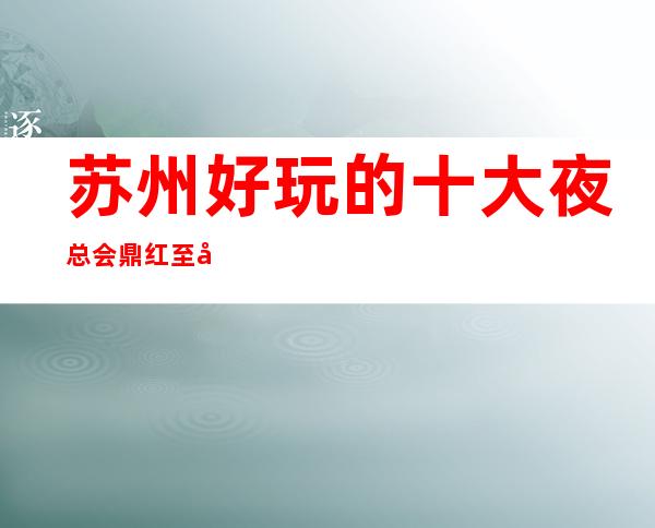 苏州好玩的十大夜总会鼎红至尊ktv更高会所不只是好玩这么简单
