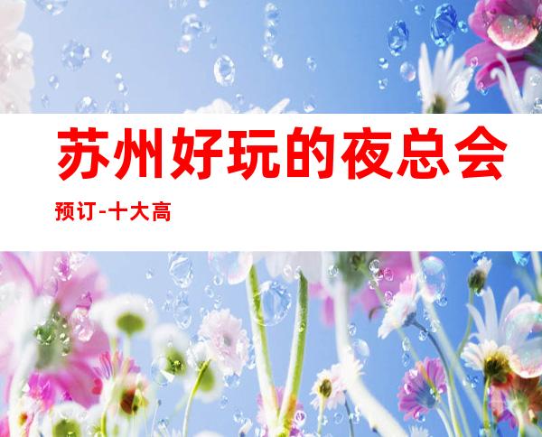 苏州好玩的夜总会预订-十大高端排名会所罗曼达ktv – 苏州姑苏/沧浪/金阊/平江商务KTV