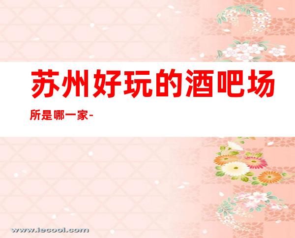 苏州好玩的酒吧场所是哪一家-苏州十大高档的酒吧盘点消费攻略