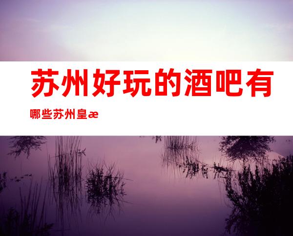 苏州好玩的酒吧有哪些?苏州皇朝会酒吧怎么样?好玩吗