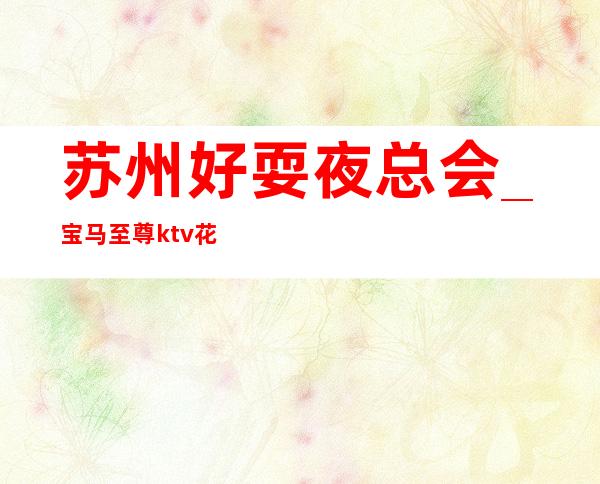 苏州好耍夜总会_宝马至尊ktv花花世界选择这没错