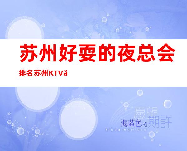 苏州好耍的夜总会排名.苏州KTV俱乐部高端好玩推荐 – 苏州姑苏/沧浪/金阊/平江商务KTV