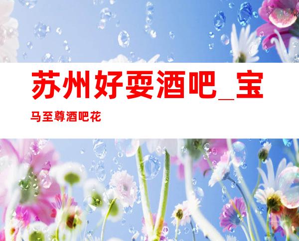 苏州好耍酒吧_宝马至尊酒吧花花世界选择这没错