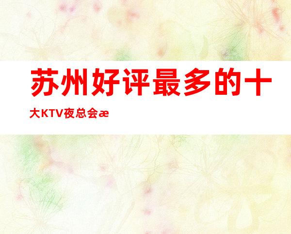 苏州好评最多的十大KTV夜总会推荐、这几家商务KTV你好像满意