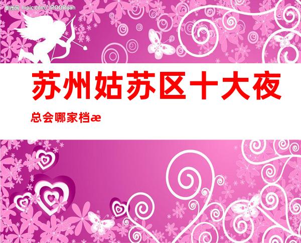 苏州姑苏区十大夜总会哪家档次高-功率介绍万紫千红k – 苏州姑苏/沧浪/金阊/平江商务KTV