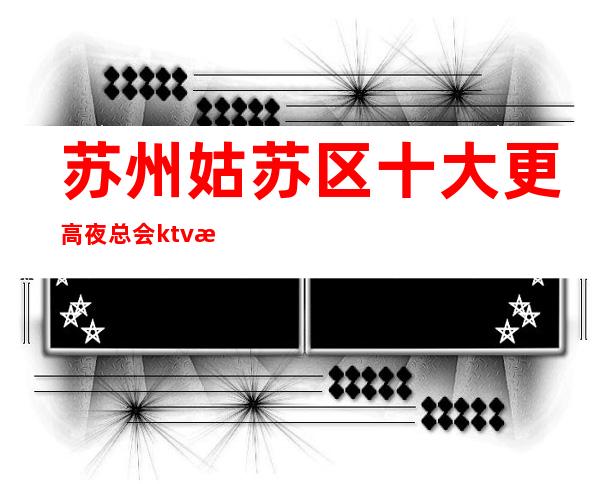 苏州姑苏区十大更高夜总会ktv消费攻略一览-金雷鸟ktv好玩到爆