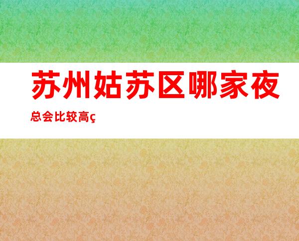 苏州姑苏区哪家夜总会比较高端环境好玩-胥江会ktv十大夜总会介绍