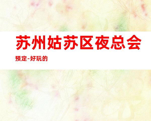 苏州姑苏区夜总会预定-好玩的十大夜总会丽金国际ktv消费一览