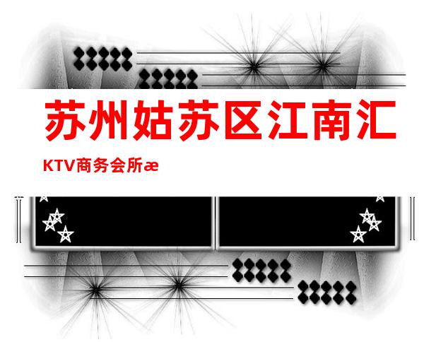 苏州姑苏区江南汇KTV商务会所排名档次小费情况怎样 – 苏州姑苏/沧浪/金阊/平江商务KTV