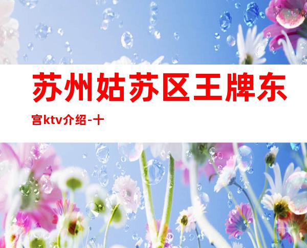 苏州姑苏区王牌东宫ktv介绍-十大排行榜夜总会到底怎么样能了解吗