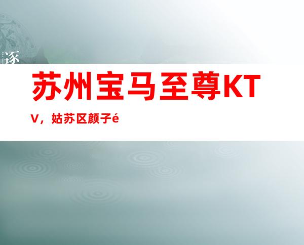 苏州宝马至尊KTV，姑苏区颜子高、档次豪华的更高夜总会