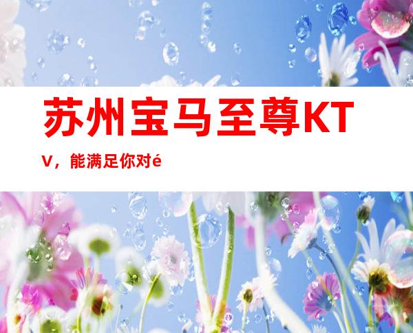 苏州宝马至尊KTV，能满足你对高颜值好奇心的豪华夜总会