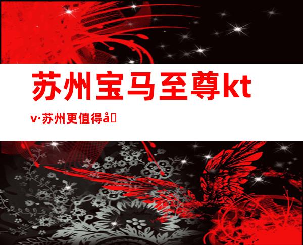苏州宝马至尊ktv·苏州更值得去玩的高档夜总会出了名的-嗨