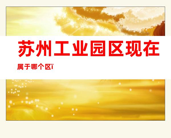 苏州工业园区现在属于哪个区（苏州工业园区现在属于哪个区管理）