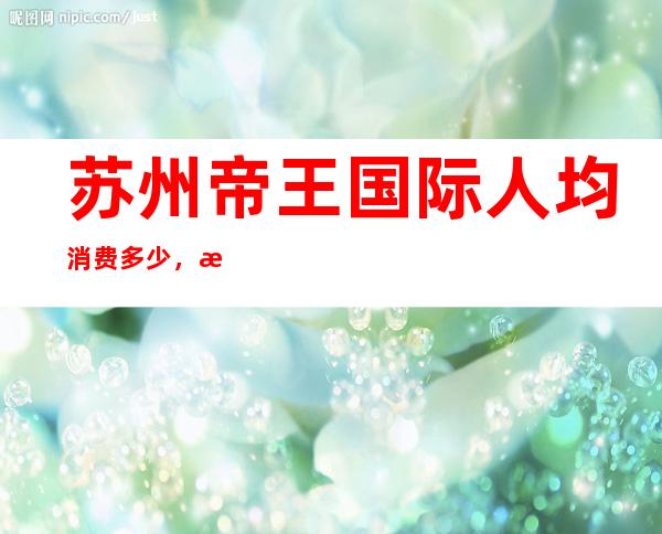 苏州帝王国际人均消费多少，有没有畅饮活动？