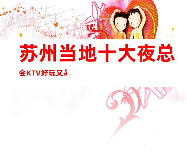 苏州当地十大夜总会KTV好玩又刺激·让您开心.让您满意