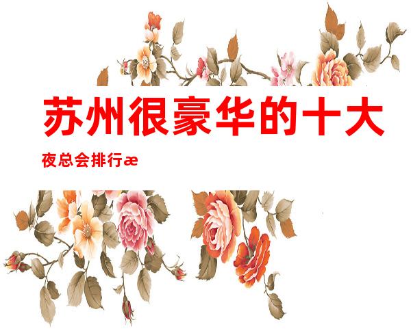 苏州很豪华的十大夜总会排行榜·-你知道几家好?