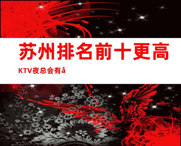 苏州排名前十更高KTV夜总会有哪些下面攻略为你解答