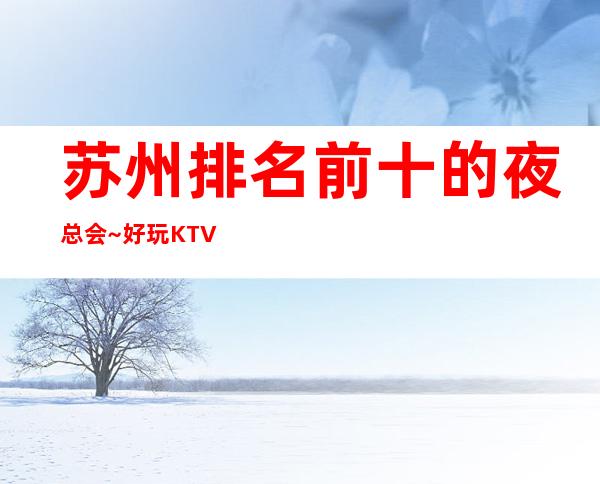 苏州排名前十的夜总会~好玩KTV值得体验·十大夜总会排行榜