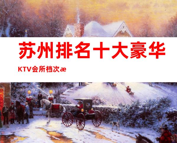 苏州排名十大豪华KTV会所档次消费推荐攻略..应酬接待必备