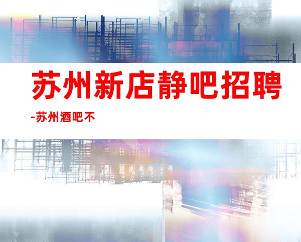 苏州新店静吧招聘-苏州酒吧不吭不黑风姿绰约