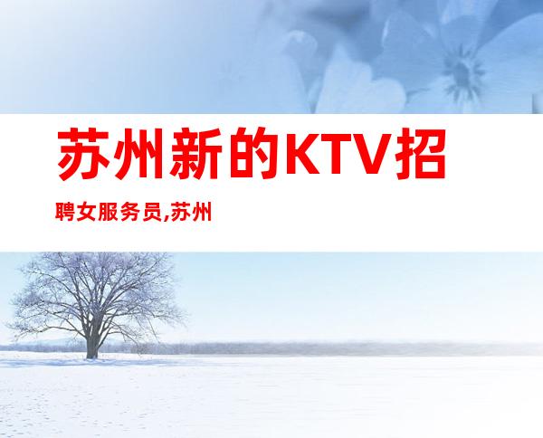 苏州新的KTV招聘女服务员,苏州夜总会珍惜青春财富只为赚不想别的