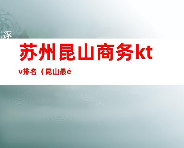 苏州昆山商务ktv排名(昆山最高端的KTV)