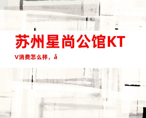 苏州星尚公馆KTV消费怎么样，包厢低消-人均消费多少。
