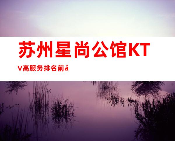 苏州星尚公馆KTV高服务排名前十的豪华夜总会