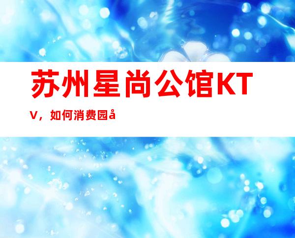 苏州星尚公馆KTV，如何消费园区性价高又好玩的夜总会