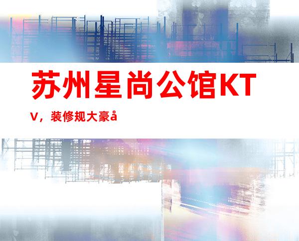 苏州星尚公馆KTV，装修规大豪华有档次的高夜总会