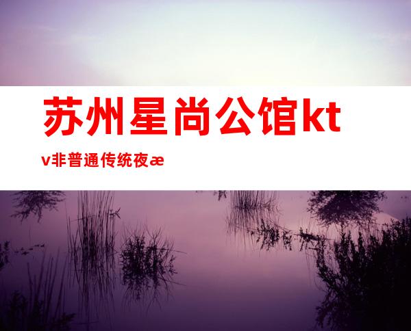 苏州星尚公馆ktv非普通传统夜总会漂亮强烈推荐
