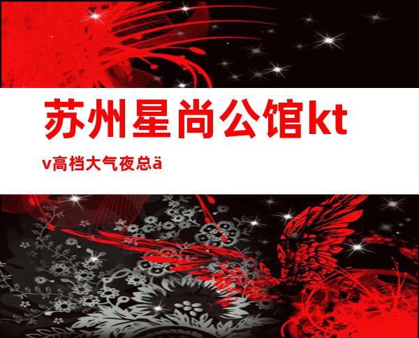 苏州星尚公馆ktv高档大气夜总会消费价格怎么样实惠吗