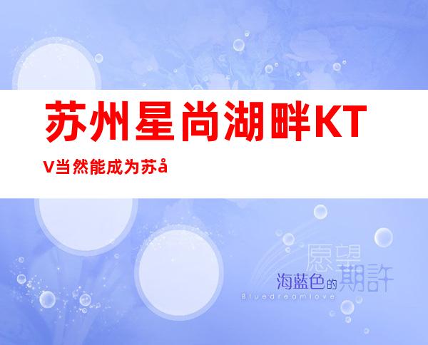 苏州星尚湖畔KTV当然能成为苏州十大夜总会排名攻略 – 苏州姑苏/沧浪/金阊/平江商务KTV