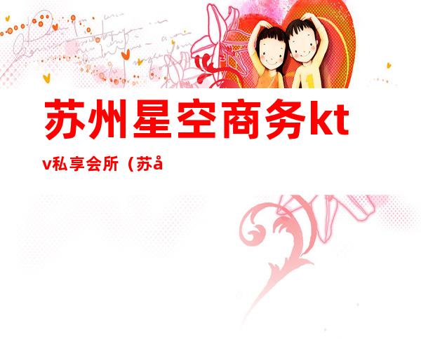 苏州星空商务ktv私享会所(苏州商务ktv会所有哪些)