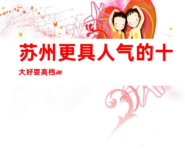 苏州更具人气的十大好耍高档次夜总会KTV介绍姑苏区名列前茅的会所