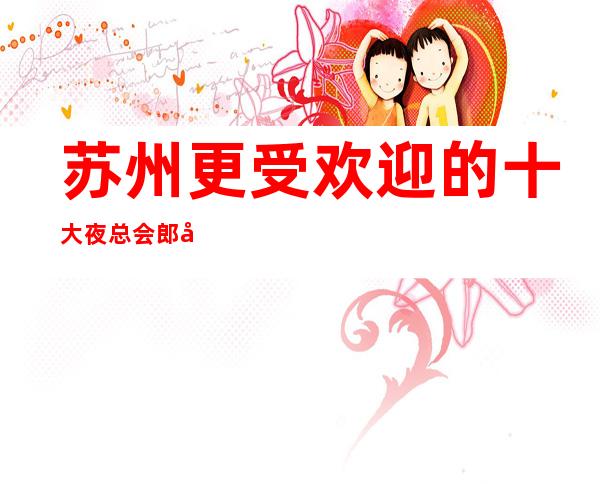 苏州更受欢迎的十大夜总会郎庭国际ktv-来了都说好的高档次会所