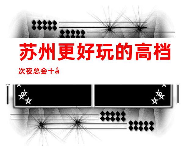 苏州更好玩的高档次夜总会十大排行榜KTV介绍一览-内部消费攻略
