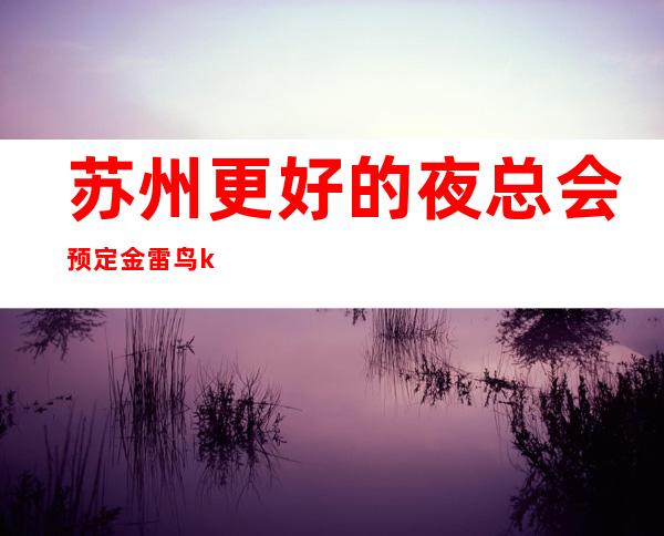 苏州更好的夜总会预定金雷鸟ktv来了一次还想来第二次的更高夜总会
