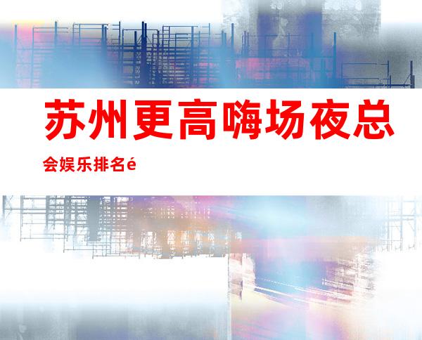 苏州更高嗨场夜总会娱乐排名预订-老牌五星豪华夜总会
